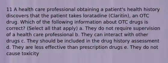 11 A health care professional obtaining a patient's health history discovers that the patient takes loratadine (Claritin), an OTC drug. Which of the following information about OTC drugs is correct? (Select all that apply) a. They do not require supervision of a health care professional b. They can interact with other drugs c. They should be included in the drug history assessment d. They are less effective than prescription drugs e. They do not cause toxicity