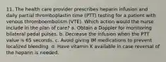 11. The health care provider prescribes heparin infusion and daily partial thromboplastin time (PTT) testing for a patient with venous thromboembolism (VTE). Which action would the nurse include in the plan of care? a. Obtain a Doppler for monitoring bilateral pedal pulses. b. Decrease the infusion when the PTT value is 65 seconds. c. Avoid giving IM medications to prevent localized bleeding. d. Have vitamin K available in case reversal of the heparin is needed.