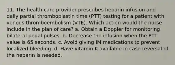 11. The health care provider prescribes heparin infusion and daily partial thromboplastin time (PTT) testing for a patient with venous thromboembolism (VTE). Which action would the nurse include in the plan of care? a. Obtain a Doppler for monitoring bilateral pedal pulses. b. Decrease the infusion when the PTT value is 65 seconds. c. Avoid giving IM medications to prevent localized bleeding. d. Have vitamin K available in case reversal of the heparin is needed.