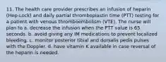 11. The health care provider prescribes an infusion of heparin (Hep-Lock) and daily partial thromboplastin time (PTT) testing for a patient with venous thromboembolism (VTE). The nurse will plan to a. decrease the infusion when the PTT value is 65 seconds. b. avoid giving any IM medications to prevent localized bleeding. c. monitor posterior tibial and dorsalis pedis pulses with the Doppler. d. have vitamin K available in case reversal of the heparin is needed.