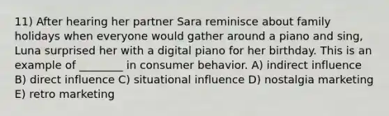 11) After hearing her partner Sara reminisce about family holidays when everyone would gather around a piano and sing, Luna surprised her with a digital piano for her birthday. This is an example of ________ in consumer behavior. A) indirect influence B) direct influence C) situational influence D) nostalgia marketing E) retro marketing