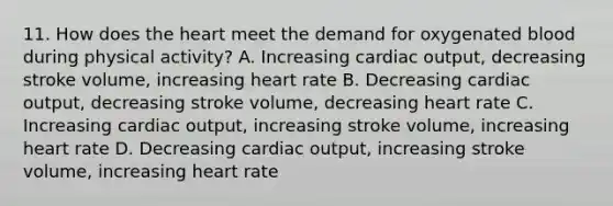 11. How does <a href='https://www.questionai.com/knowledge/kya8ocqc6o-the-heart' class='anchor-knowledge'>the heart</a> meet the demand for oxygenated blood during physical activity? A. Increasing <a href='https://www.questionai.com/knowledge/kyxUJGvw35-cardiac-output' class='anchor-knowledge'>cardiac output</a>, decreasing stroke volume, increasing heart rate B. Decreasing cardiac output, decreasing stroke volume, decreasing heart rate C. Increasing cardiac output, increasing stroke volume, increasing heart rate D. Decreasing cardiac output, increasing stroke volume, increasing heart rate