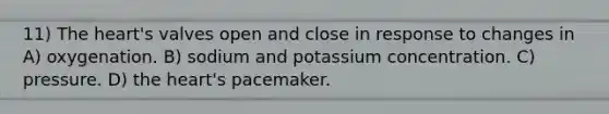 11) The heart's valves open and close in response to changes in A) oxygenation. B) sodium and potassium concentration. C) pressure. D) the heart's pacemaker.