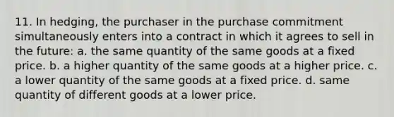 11. In hedging, the purchaser in the purchase commitment simultaneously enters into a contract in which it agrees to sell in the future: a. the same quantity of the same goods at a fixed price. b. a higher quantity of the same goods at a higher price. c. a lower quantity of the same goods at a fixed price. d. same quantity of different goods at a lower price.