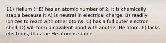 11) Helium (HE) has an atomic number of 2. It is chemically stable because it A) is neutral in electrical charge. B) readily ionizes to react with other atoms. C) has a full outer electron shell. D) will form a covalent bond with another He atom. E) lacks electrons, thus the He atom is stable.