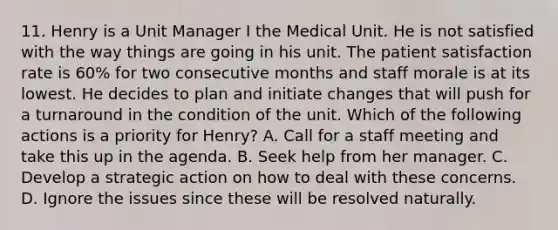 11. Henry is a Unit Manager I the Medical Unit. He is not satisfied with the way things are going in his unit. The patient satisfaction rate is 60% for two consecutive months and staff morale is at its lowest. He decides to plan and initiate changes that will push for a turnaround in the condition of the unit. Which of the following actions is a priority for Henry? A. Call for a staff meeting and take this up in the agenda. B. Seek help from her manager. C. Develop a strategic action on how to deal with these concerns. D. Ignore the issues since these will be resolved naturally.