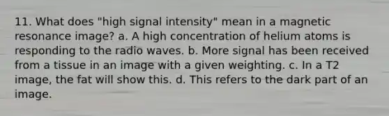 11. What does "high signal intensity" mean in a magnetic resonance image? a. A high concentration of helium atoms is responding to the radio waves. b. More signal has been received from a tissue in an image with a given weighting. c. In a T2 image, the fat will show this. d. This refers to the dark part of an image.