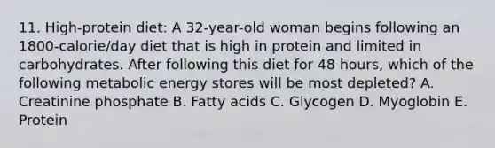 11. High-protein diet: A 32-year-old woman begins following an 1800-calorie/day diet that is high in protein and limited in carbohydrates. After following this diet for 48 hours, which of the following metabolic energy stores will be most depleted? A. Creatinine phosphate B. Fatty acids C. Glycogen D. Myoglobin E. Protein