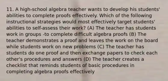 11. A high-school algebra teacher wants to develop his students' abilities to complete proofs effectively. Which of the following instructional strategies would most effectively target students' abilities to self-assess their work? (A) The teacher has students work in groups -to complete difficult algebra proofs (B) The teacher demonstrates a proof and leaves the work on the board while students work on new problems (C) The teacher has students do one proof and then exchange papers to check each other's procedures and answers (D) The teacher creates a checklist that reminds students of basic procedures in completing algebra proofs effectively