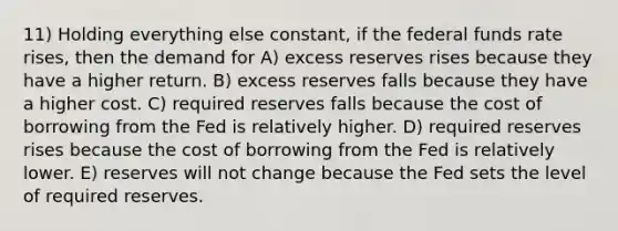 11) Holding everything else constant, if the federal funds rate rises, then the demand for A) excess reserves rises because they have a higher return. B) excess reserves falls because they have a higher cost. C) required reserves falls because the cost of borrowing from the Fed is relatively higher. D) required reserves rises because the cost of borrowing from the Fed is relatively lower. E) reserves will not change because the Fed sets the level of required reserves.