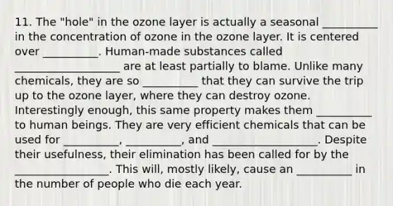 11. The "hole" in the ozone layer is actually a seasonal __________ in the concentration of ozone in the ozone layer. It is centered over __________. Human-made substances called ___________________ are at least partially to blame. Unlike many chemicals, they are so __________ that they can survive the trip up to the ozone layer, where they can destroy ozone. Interestingly enough, this same property makes them __________ to human beings. They are very efficient chemicals that can be used for __________, __________, and ___________________. Despite their usefulness, their elimination has been called for by the _________________. This will, mostly likely, cause an __________ in the number of people who die each year.