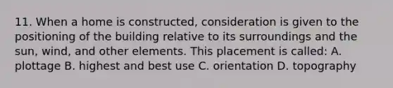 11. When a home is constructed, consideration is given to the positioning of the building relative to its surroundings and the sun, wind, and other elements. This placement is called: A. plottage B. highest and best use C. orientation D. topography