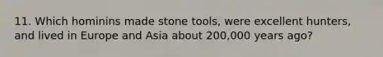 11. Which hominins made stone tools, were excellent hunters, and lived in Europe and Asia about 200,000 years ago?