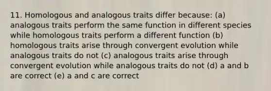 11. Homologous and analogous traits differ because: (a) analogous traits perform the same function in different species while homologous traits perform a different function (b) homologous traits arise through convergent evolution while analogous traits do not (c) analogous traits arise through convergent evolution while analogous traits do not (d) a and b are correct (e) a and c are correct