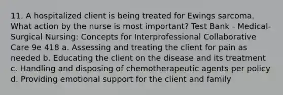 11. A hospitalized client is being treated for Ewings sarcoma. What action by the nurse is most important? Test Bank - Medical-Surgical Nursing: Concepts for Interprofessional Collaborative Care 9e 418 a. Assessing and treating the client for pain as needed b. Educating the client on the disease and its treatment c. Handling and disposing of chemotherapeutic agents per policy d. Providing emotional support for the client and family