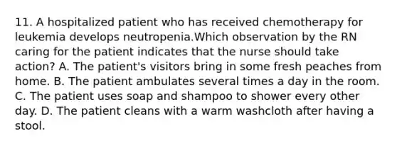 11. A hospitalized patient who has received chemotherapy for leukemia develops neutropenia.Which observation by the RN caring for the patient indicates that the nurse should take action? A. The patient's visitors bring in some fresh peaches from home. B. The patient ambulates several times a day in the room. C. The patient uses soap and shampoo to shower every other day. D. The patient cleans with a warm washcloth after having a stool.