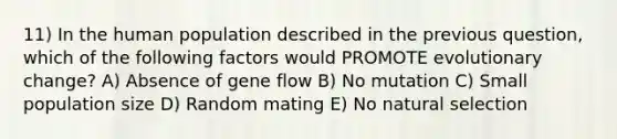 11) In the human population described in the previous question, which of the following factors would PROMOTE evolutionary change? A) Absence of gene flow B) No mutation C) Small population size D) Random mating E) No natural selection