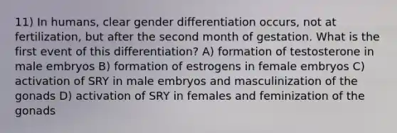 11) In humans, clear gender differentiation occurs, not at fertilization, but after the second month of gestation. What is the first event of this differentiation? A) formation of testosterone in male embryos B) formation of estrogens in female embryos C) activation of SRY in male embryos and masculinization of the gonads D) activation of SRY in females and feminization of the gonads