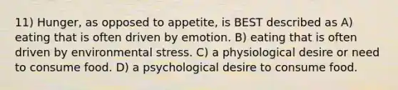 11) Hunger, as opposed to appetite, is BEST described as A) eating that is often driven by emotion. B) eating that is often driven by environmental stress. C) a physiological desire or need to consume food. D) a psychological desire to consume food.