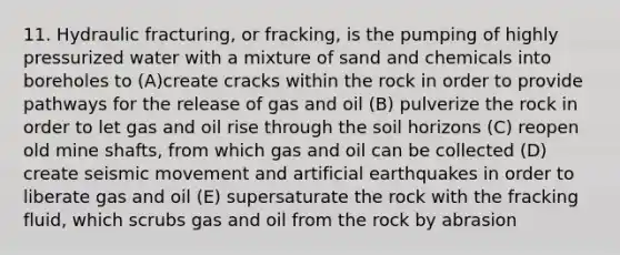 11. Hydraulic fracturing, or fracking, is the pumping of highly pressurized water with a mixture of sand and chemicals into boreholes to (A)create cracks within the rock in order to provide pathways for the release of gas and oil (B) pulverize the rock in order to let gas and oil rise through the soil horizons (C) reopen old mine shafts, from which gas and oil can be collected (D) create seismic movement and artificial earthquakes in order to liberate gas and oil (E) supersaturate the rock with the fracking fluid, which scrubs gas and oil from the rock by abrasion