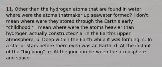 11. Other than the hydrogen atoms that are found in water, where were the atoms thatmaker up seawater formed? I don't mean where were they stored through the Earth's early "childhood," I mean where were the atoms heavier than hydrogen actually constructed? a. In the Earth's upper atmosphere. b. Deep within the Earth while it was forming. c. In a star or stars before there even was an Earth. d. At the instant of the "big bang". e. At the junction between the atmosphere and space.