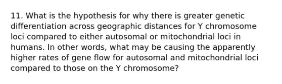 11. What is the hypothesis for why there is greater genetic differentiation across geographic distances for Y chromosome loci compared to either autosomal or mitochondrial loci in humans. In other words, what may be causing the apparently higher rates of gene flow for autosomal and mitochondrial loci compared to those on the Y chromosome?