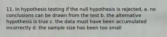 11. In hypothesis testing if the null hypothesis is rejected, a. no conclusions can be drawn from the test b. the alternative hypothesis is true c. the data must have been accumulated incorrectly d. the sample size has been too small