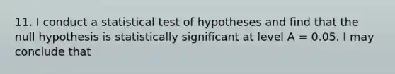 11. I conduct a statistical test of hypotheses and find that the null hypothesis is statistically significant at level A = 0.05. I may conclude that