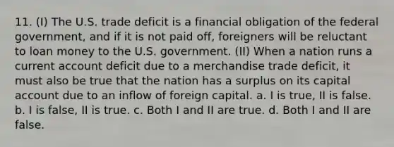 11. (I) The U.S. trade deficit is a financial obligation of the federal government, and if it is not paid off, foreigners will be reluctant to loan money to the U.S. government. (II) When a nation runs a current account deficit due to a merchandise trade deficit, it must also be true that the nation has a surplus on its capital account due to an inflow of foreign capital. a. I is true, II is false. b. I is false, II is true. c. Both I and II are true. d. Both I and II are false.