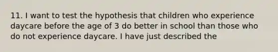 11. I want to test the hypothesis that children who experience daycare before the age of 3 do better in school than those who do not experience daycare. I have just described the