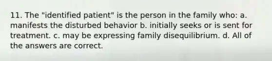 11. The "identified patient" is the person in the family who: a. manifests the disturbed behavior b. initially seeks or is sent for treatment. c. may be expressing family disequilibrium. d. All of the answers are correct.