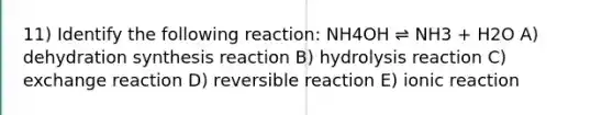 11) Identify the following reaction: NH4OH ⇌ NH3 + H2O A) dehydration synthesis reaction B) hydrolysis reaction C) exchange reaction D) reversible reaction E) ionic reaction