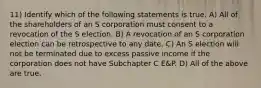 11) Identify which of the following statements is true. A) All of the shareholders of an S corporation must consent to a revocation of the S election. B) A revocation of an S corporation election can be retrospective to any date. C) An S election will not be terminated due to excess passive income if the corporation does not have Subchapter C E&P. D) All of the above are true.