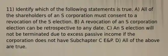 11) Identify which of the following statements is true. A) All of the shareholders of an S corporation must consent to a revocation of the S election. B) A revocation of an S corporation election can be retrospective to any date. C) An S election will not be terminated due to excess passive income if the corporation does not have Subchapter C E&P. D) All of the above are true.