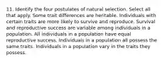 11. Identify the four postulates of natural selection. Select all that apply. Some trait differences are heritable. Individuals with certain traits are more likely to survive and reproduce. Survival and reproductive success are variable among individuals in a population. All individuals in a population have equal reproductive success. Individuals in a population all possess the same traits. Individuals in a population vary in the traits they possess.