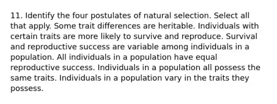 11. Identify the four postulates of natural selection. Select all that apply. Some trait differences are heritable. Individuals with certain traits are more likely to survive and reproduce. Survival and reproductive success are variable among individuals in a population. All individuals in a population have equal reproductive success. Individuals in a population all possess the same traits. Individuals in a population vary in the traits they possess.