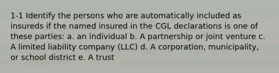 1-1 Identify the persons who are automatically included as insureds if the named insured in the CGL declarations is one of these parties: a. an individual b. A partnership or joint venture c. A limited liability company (LLC) d. A corporation, municipality, or school district e. A trust