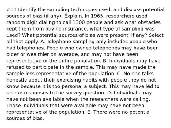 #11 Identify the sampling techniques​ used, and discuss potential sources of bias​ (if any). Explain. In​ 1965, researchers used random digit dialing to call 1300 people and ask what obstacles kept them from buying insurance. what type of sampling was used? What potential sources of bias were​ present, if​ any? Select all that apply. A. Telephone sampling only includes people who had telephones. People who owned telephones may have been older or wealthier on​ average, and may not have been representative of the entire population. B. Individuals may have refused to participate in the sample. This may have made the sample less representative of the population. C. No one talks honestly about their exercising habits with people they do not know because it is too personal a subject. This may have led to untrue responses to the survey question. D. Individuals may have not been available when the researchers were calling. Those individuals that were available may have not been representative of the population. E. There were no potential sources of bias.