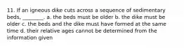 11. If an igneous dike cuts across a sequence of sedimentary beds, ________. a. the beds must be older b. the dike must be older c. the beds and the dike must have formed at the same time d. their relative ages cannot be determined from the information given