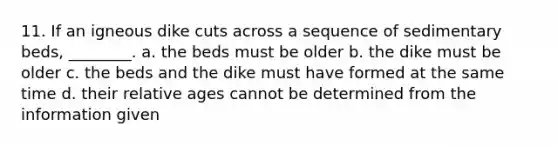 11. If an igneous dike cuts across a sequence of sedimentary beds, ________. a. the beds must be older b. the dike must be older c. the beds and the dike must have formed at the same time d. their relative ages cannot be determined from the information given