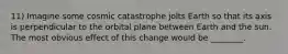 11) Imagine some cosmic catastrophe jolts Earth so that its axis is perpendicular to the orbital plane between Earth and the sun. The most obvious effect of this change would be ________.