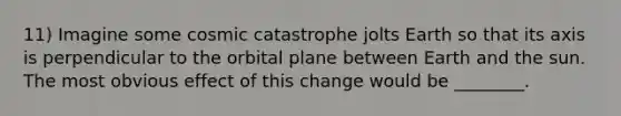 11) Imagine some cosmic catastrophe jolts Earth so that its axis is perpendicular to the orbital plane between Earth and the sun. The most obvious effect of this change would be ________.