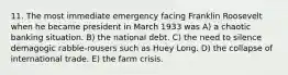 11. The most immediate emergency facing Franklin Roosevelt when he became president in March 1933 was A) a chaotic banking situation. B) the national debt. C) the need to silence demagogic rabble-rousers such as Huey Long. D) the collapse of international trade. E) the farm crisis.