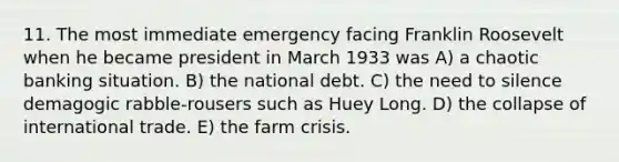 11. The most immediate emergency facing Franklin Roosevelt when he became president in March 1933 was A) a chaotic banking situation. B) the national debt. C) the need to silence demagogic rabble-rousers such as Huey Long. D) the collapse of international trade. E) the farm crisis.