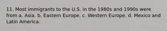 11. Most immigrants to the U.S. in the 1980s and 1990s were from a. Asia. b. Eastern Europe. c. Western Europe. d. Mexico and Latin America.