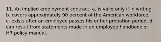 11. An implied employment contract: a. is valid only if in writing. b. covers approximately 90 percent of the American workforce. c. exists after an employee passes his or her probation period. d. can result from statements made in an employee handbook or HR policy manual.