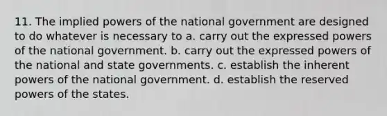 11. The implied powers of the national government are designed to do whatever is necessary to a. carry out the expressed powers of the national government. b. carry out the expressed powers of the national and state governments. c. establish the inherent powers of the national government. d. establish the reserved powers of the states.