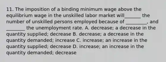 11. The imposition of a binding minimum wage above the equilibrium wage in the unskilled labor market will_______ the number of unskilled persons employed because of _________, and ________ the unemployment rate. A. decrease; a decrease in the quantity supplied; decrease B. decrease; a decrease in the quantity demanded; increase C. increase; an increase in the quantity supplied; decrease D. increase; an increase in the quantity demanded; decrease