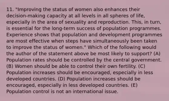 11. "Improving the status of women also enhances their decision-making capacity at all levels in all spheres of life, especially in the area of sexuality and reproduction. This, in turn, is essential for the long-term success of population programmes. Experience shows that population and development programmes are most effective when steps have simultaneously been taken to improve the status of women." Which of the following would the author of the statement above be most likely to support? (A) Population rates should be controlled by the central government. (B) Women should be able to control their own fertility. (C) Population increases should be encouraged, especially in less developed countries. (D) Population increases should be encouraged, especially in less developed countries. (E) Population control is not an international issue.