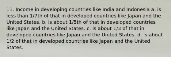 11. Income in developing countries like India and Indonesia a. is less than 1/7th of that in developed countries like Japan and the United States. b. is about 1/5th of that in developed countries like Japan and the United States. c. is about 1/3 of that in developed countries like Japan and the United States. d. is about 1/2 of that in developed countries like Japan and the United States.